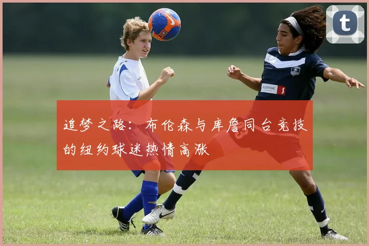 追梦之路：布伦森与库詹同台竞技的纽约球迷热情高涨
