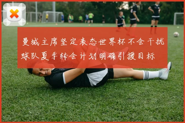 曼城主席坚定表态世界杯不会干扰球队夏季转会计划明确引援目标