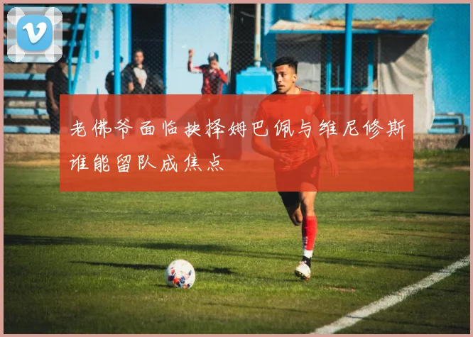 老佛爷面临抉择姆巴佩与维尼修斯谁能留队成焦点
