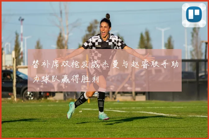替补席双枪发威杰曼与赵睿联手助力球队赢得胜利