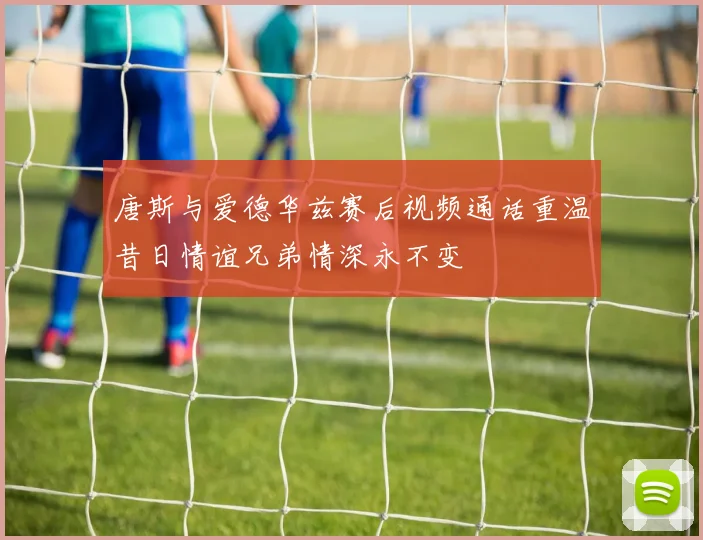 唐斯与爱德华兹赛后视频通话重温昔日情谊兄弟情深永不变