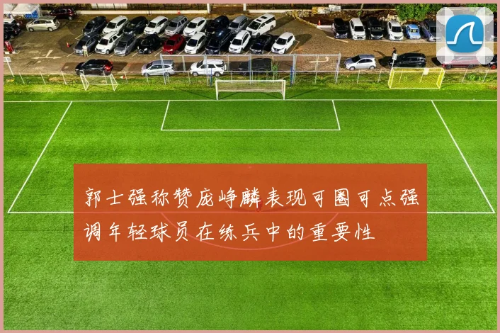 郭士强称赞庞峥麟表现可圈可点强调年轻球员在练兵中的重要性