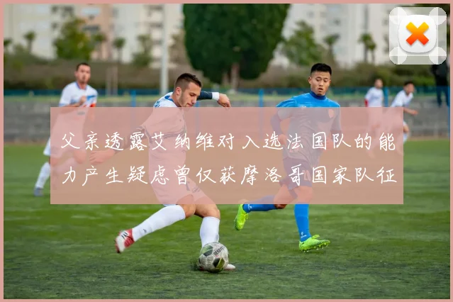 父亲透露艾纳维对入选法国队的能力产生疑虑曾仅获摩洛哥国家队征召
