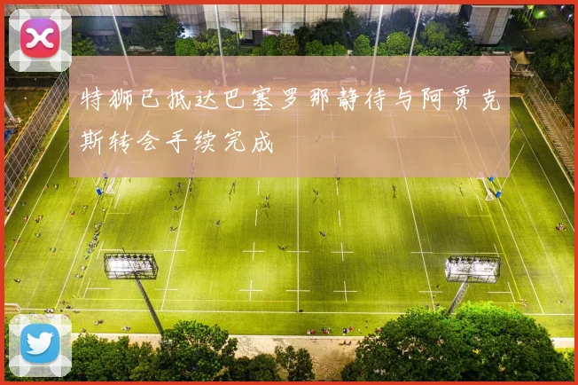 特狮已抵达巴塞罗那静待与阿贾克斯转会手续完成