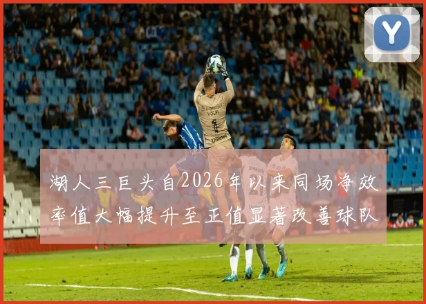 湖人三巨头自2026年以来同场净效率值大幅提升至正值显著改善球队表现