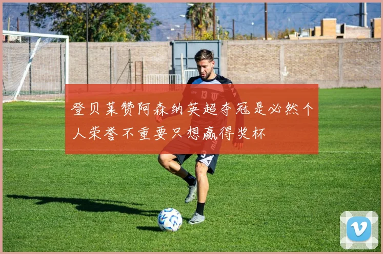 登贝莱赞阿森纳英超夺冠是必然个人荣誉不重要只想赢得奖杯