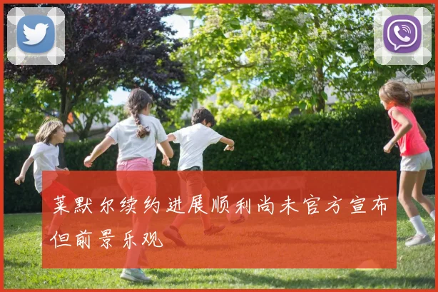 莱默尔续约进展顺利尚未官方宣布但前景乐观