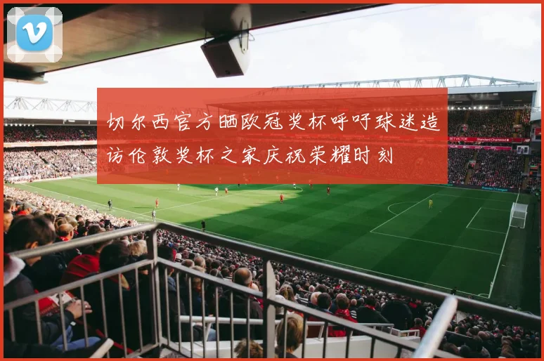 切尔西官方晒欧冠奖杯呼吁球迷造访伦敦奖杯之家庆祝荣耀时刻