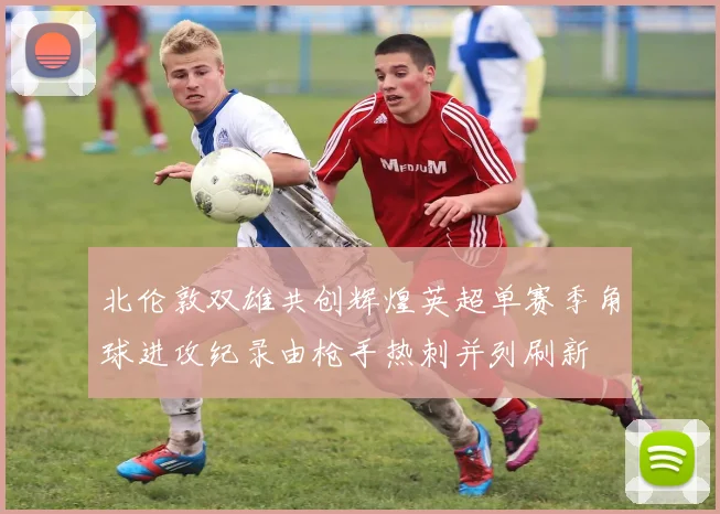 北伦敦双雄共创辉煌英超单赛季角球进攻纪录由枪手热刺并列刷新