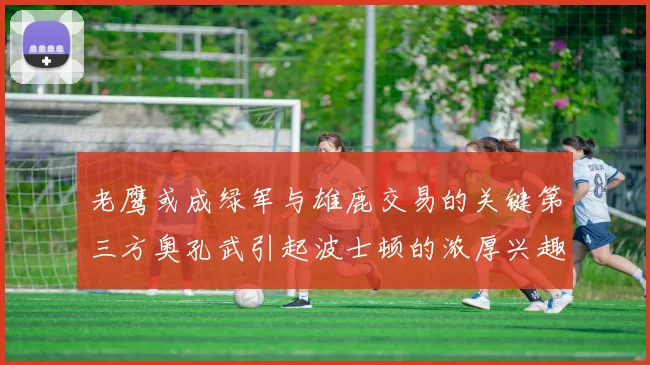 老鹰或成绿军与雄鹿交易的关键第三方奥孔武引起波士顿的浓厚兴趣