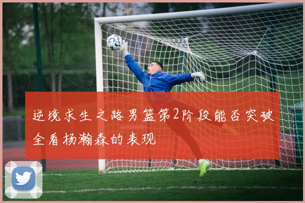 逆境求生之路男篮第2阶段能否突破全看杨瀚森的表现