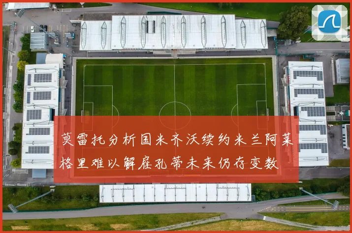 莫雷托分析国米齐沃续约米兰阿莱格里难以解雇孔蒂未来仍存变数